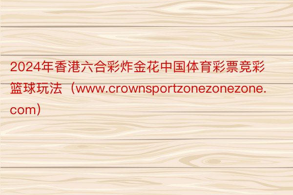 2024年香港六合彩炸金花中国体育彩票竞彩篮球玩法（www.crownsportzonezonezone.com）