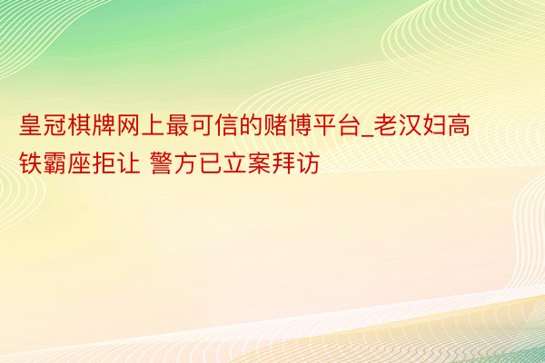 皇冠棋牌网上最可信的赌博平台_老汉妇高铁霸座拒让 警方已立案拜访