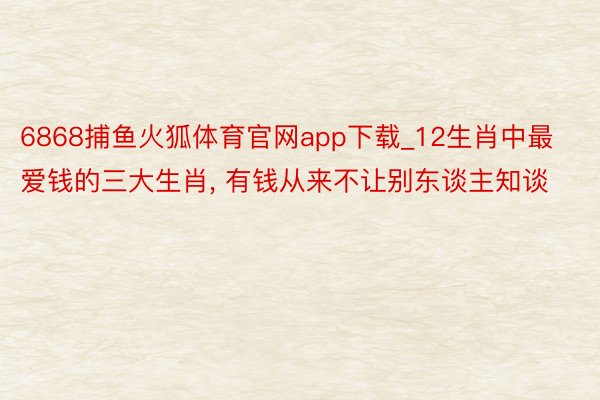 6868捕鱼火狐体育官网app下载_12生肖中最爱钱的三大生肖， 有钱从来不让别东谈主知谈