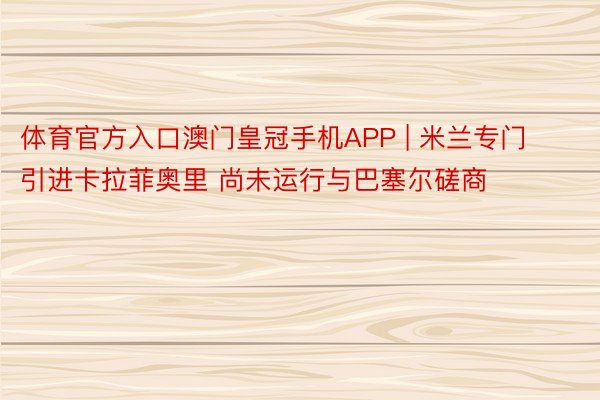 体育官方入口澳门皇冠手机APP | 米兰专门引进卡拉菲奥里 尚未运行与巴塞尔磋商