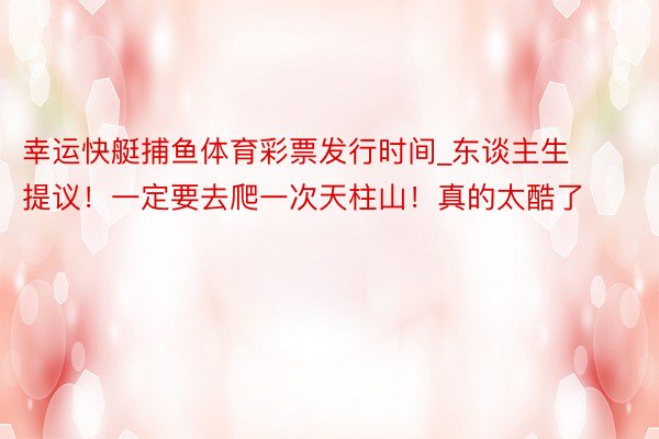 幸运快艇捕鱼体育彩票发行时间_东谈主生提议!一定要去爬一次天柱山!真的太酷了