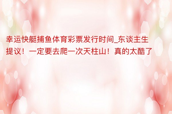 幸运快艇捕鱼体育彩票发行时间_东谈主生提议！一定要去爬一次天柱山！真的太酷了