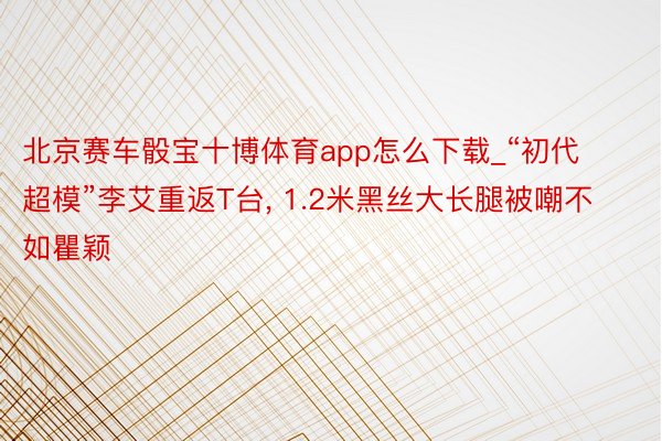 北京赛车骰宝十博体育app怎么下载_“初代超模”李艾重返T台， 1.2米黑丝大长腿被嘲不如瞿颖