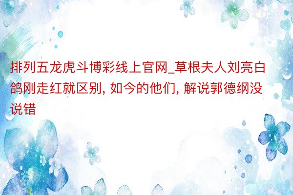 排列五龙虎斗博彩线上官网_草根夫人刘亮白鸽刚走红就区别， 如今的他们， 解说郭德纲没说错