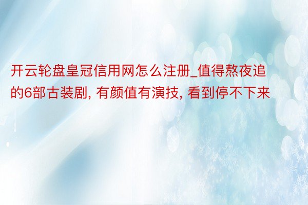 开云轮盘皇冠信用网怎么注册_值得熬夜追的6部古装剧, 有颜值有演技, 看到停不下来