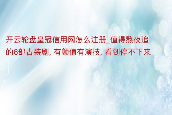 开云轮盘皇冠信用网怎么注册_值得熬夜追的6部古装剧， 有颜值有演技， 看到停不下来