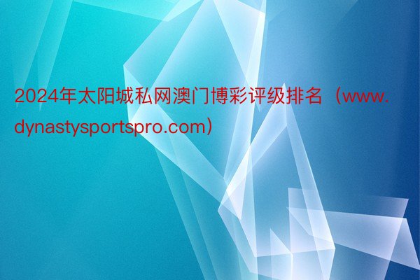 2024年太阳城私网澳门博彩评级排名（www.dynastysportspro.com）