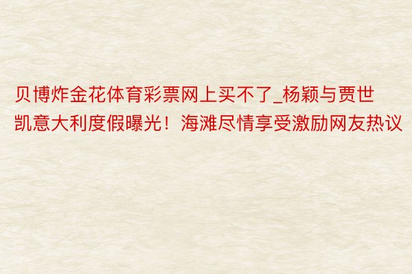 贝博炸金花体育彩票网上买不了_杨颖与贾世凯意大利度假曝光！海滩尽情享受激励网友热议