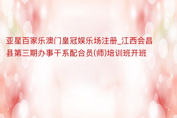 亚星百家乐澳门皇冠娱乐场注册_江西会昌县第三期办事干系配合员(师)培训班开班