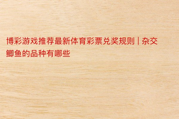 博彩游戏推荐最新体育彩票兑奖规则 | 杂交鲫鱼的品种有哪些