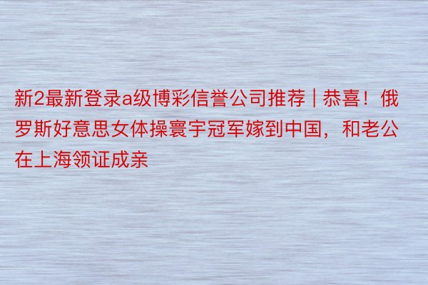 新2最新登录a级博彩信誉公司推荐 | 恭喜！俄罗斯好意思女体操寰宇冠军嫁到中国，和老公在上海领证成亲