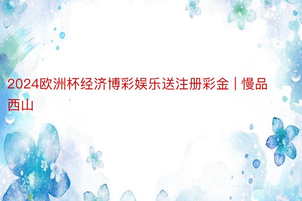 2024欧洲杯经济博彩娱乐送注册彩金 | 慢品西山