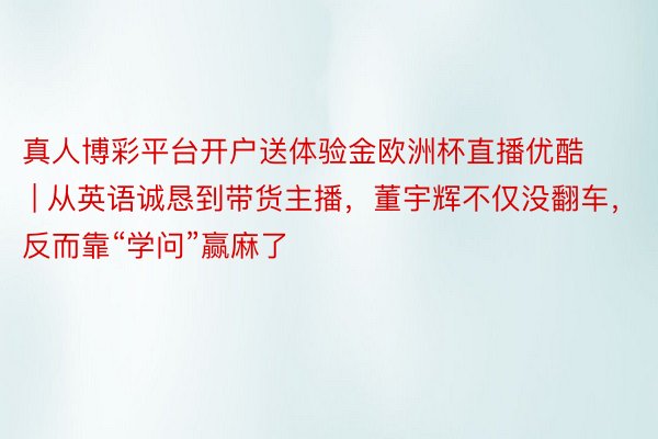 真人博彩平台开户送体验金欧洲杯直播优酷 | 从英语诚恳到带货主播，董宇辉不仅没翻车，反而靠“学问”赢麻了